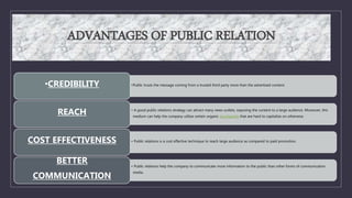 ADVANTAGES OF PUBLIC RELATION
•Public trusts the message coming from a trusted third party more than the advertised content.
•CREDIBILITY
• A good public relations strategy can attract many news outlets, exposing the content to a large audience. Moreover, this
medium can help the company utilize certain organic touchpoints that are hard to capitalize on otherwise.
REACH
• Public relations is a cost effective technique to reach large audience as compared to paid promotion.
COST EFFECTIVENESS
• Public relations help the company to communicate more information to the public than other forms of communication
media.
BETTER
COMMUNICATION
 