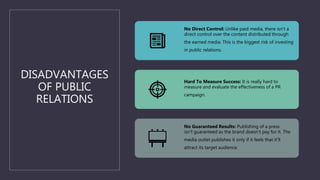 DISADVANTAGES
OF PUBLIC
RELATIONS
No Direct Control: Unlike paid media, there isn’t a
direct control over the content distributed through
the earned media. This is the biggest risk of investing
in public relations.
Hard To Measure Success: It is really hard to
measure and evaluate the effectiveness of a PR
campaign.
No Guaranteed Results: Publishing of a press
isn’t guaranteed as the brand doesn’t pay for it. The
media outlet publishes it only if it feels that it’ll
attract its target audience.
 