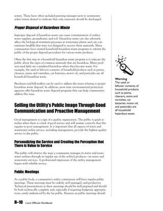 sewers. These have often included painting messages next to stormwater
inlets (street drains) to indicate that only rainwater should be discharged.


Proper Disposal of Hazardous Waste
Improper disposal of hazardous waste can cause contamination of surface
water supplies, groundwater, and soil. Hazardous waste can also adversely
affect the biological treatment processes at wastewater plants and can con-
taminate landfills that were not designed to receive these materials. Many
communities have started household hazardous waste programs to inform the
public of the proper disposal procedures for various waste products.

Often the first step in a household hazardous waste program is to educate the
public about the types of common materials that are hazardous. Many prod-
ucts used daily are considered hazardous when they become waste. For
example, the used or leftover contents of household products such as paints,
cleaners, stains and varnishes, car batteries, motor oil, and pesticides are all
household hazardous waste.
                                                                                   Warning
Brochures and bill stuffers can be used to address the issues relating to proper   The used or
hazardous waste disposal. In addition, most state environmental protection         leftover contents of
agencies offer hazardous waste disposal programs that can help communities         household products
address this issue.                                                                such as paints,
                                                                                   cleaners, stains and
                                                                                   varnishes, car
                                                                                   batteries, motor oil,
Selling the Utility’s Public Image Through Good                                    and pesticides are
Communication and Proactive Management                                             all household
                                                                                   hazardous waste.

Good management is a sign of a quality organization. The public is quick to
realize when there is a lack of good service and will assume correctly that this
equates to poor management. It is important that all aspects of water and
wastewater utility service, including management, provide the highest quality
service to the public.


Personalizing the Service and Creating the Perception that
There is Value to Service
The public will observe the ways a community manages its water and waste-
water utilities through its regular use of the utility’s products—its water and
wastewater services. A professional impression of the utility management
begins with reliable service.


Public Meetings
As a public body, a community’s utility commission will have regular public
meetings. These meetings must be orderly, well managed, and productive.
Technical presentations at these meetings should be well prepared and should
be both technically complete and, especially if requiring budgetary appropria-
tions, easily understood by the lay public. Business at public meetings should


H–10     Local Officials Handbook
 