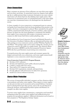 Cross-Connections
Many consumers are ignorant of how pollutants can enter their water supply
and even their own homes. As mentioned in previous chapters, back-siphon-
age due to sudden pressure drops or pressure interruption can cause contami-
nated water to be drawn back into the drinking water supply system. Also,
connection of a pressurized source of contaminated water to the water supply
can cause that contaminated water to be discharged into the distribution
system.

A classic example of a cross-connection is contaminated water in a pressur-
ized garden hose being drawn back into house plumbing if the pressure in the
supply to the house is interrupted or reduced. Water intended for the garden
could be contaminated with chemicals or bacteria and then, under negative
pressure, be drawn into the house plumbing to contaminate the drinking
water supply. Cross-connections with sewage or stormwater sources are
common in older homes built before modern plumbing codes.

The Foundation for Cross-Connection Control and Hydraulic Research at
the University of Southern California offers an informational brochure and       Helpful Guidance
video package on cross-connection control, entitled “Working Together for        Because lead in
Safe Water.” This package easily can be used to explain the concepts of cross-   drinking water
connection control to the public in a simple format. The American Water          most often comes
Works Association (AWWA) and the Environmental Protection Agency                 from homeowners’
(EPA) also have good literature on preventing cross-connections.                 household
                                                                                 plumbing,
To properly protect the water supply system and consumers against the            consumers must be
dangers associated with cross-connections, each water supply system should       made aware of the
implement a cross-connection control education program.                          appropriate steps
                                                                                 to check for and to
Cross-Connection Control (CCC) Program Elements                                  protect themselves
! Develop a CCC ordinance.                                                       from the adverse
! Develop and implement a CCC public education program.                          impacts of lead.
! Conduct a system-wide CCC survey.
! Train staff in CCC inspection and testing.
! Develop CCC requirements, manuals, and report forms.
! Provide sufficient staff and resources for daily CCC operations.
! Install CCC devices whenever necessary.


Source Water Protection
The actions of irresponsible individual consumers can have disastrous effects
on groundwater and surface water supplies. These impacts on water supplies
can also prevent their use for recreation and as natural habitats. Customers
must be informed about how their actions, such as the use and disposal of
chemicals, fertilizers, and household products (paints and thinners, for
example) can affect water supplies.

To protect water supplies from contamination, communities need watershed
management plans (for surface water supplies) and wellhead protection
programs (for groundwater supplies). Additional information can be found on
these programs in “The Regulatory Setting” chapter.

H–8     Local Officials Handbook
 