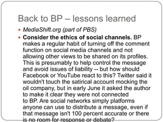 Back to BP – lessons learnedMediaShift.org (part of PBS)Consider the ethics of social channels. BP makes a regular habit of turning off the comment function on social media channels and not allowing other views to be shared on its profiles. This is presumably to help control the message and avoid issues of liability -- but how should Facebook or YouTube react to this? Twitter said it wouldn't touch the satirical account mocking the oil company, but in early June it asked the author to make it clear they were not connected to BP. Are social networks simply platforms anyone can use to distribute a message, even if that message isn't 100 percent accurate or there is no room for response or debate?