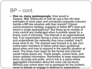 BP – cont.One vs. many spokespeople. How would a Zappos, IBM, Starbucks or Dell (to use a few oft-cited examples of more open and connected corporate cultures) handle a BP-like situation with their brands? Classic communications strategy suggests to follow BP's lead and anoint a single spokesperson. But these go-to models of crisis control are challenged when hundreds speak for a brand, even if informally. The Internet is an organizational tool. If an organization facing a crisis is socially connected and understands the networks they have created, they'll know what to do. The clearest way forward is to ask your online team members to follow some basic guidelines about when and how to respond in the specific situation at hand. The three main tasks for the formal and informal social media teams are: Thank people, correct facts, and share updated information. Remember to keep responses short, accurate and polite, and to link to a place where aggregated information about the crisis can be found. Remind your online team not to apologize for the incident, never to debate or engage in defense or explanations.