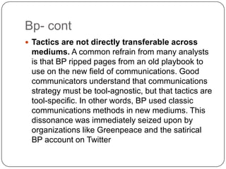 Bp- contTactics are not directly transferable across mediums. A common refrain from many analysts is that BP ripped pages from an old playbook to use on the new field of communications. Good communicators understand that communications strategy must be tool-agnostic, but that tactics are tool-specific. In other words, BP used classic communications methods in new mediums. This dissonance was immediately seized upon by organizations like Greenpeace and the satirical BP account on Twitter