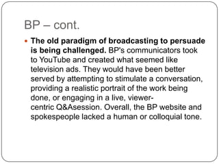 BP – cont.The old paradigm of broadcasting to persuade is being challenged. BP's communicators took to YouTube and created what seemed like television ads. They would have been better served by attempting to stimulate a conversation, providing a realistic portrait of the work being done, or engaging in a live, viewer-centric Q&Asession. Overall, the BP website and spokespeople lacked a human or colloquial tone.
