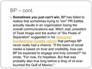 BP – cont.Sometimes you just can't win. BP has failed to realize that sometimes trying to "win" PR battles actually results in an organization losing the overall communications war. Mitch Joel, president of Twist Image and the author of "Six Pixels of Separation" suggested in his Vancouver Sun/Montreal Gazette column that perhaps BP never really had a chance. "If the basis of social media is based on trust and credibility, how can BP be expected to engage and truly connect?" he wrote. "For now, it's hopeless. But that was probably also true long before a drop of oil ever touched the Gulf of Mexico."