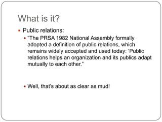 What is it? 	Public relations:“The PRSA 1982 National Assembly formally adopted a definition of public relations, which remains widely accepted and used today: ‘Public relations helps an organization and its publics adapt mutually to each other.” Well, that’s about as clear as mud!