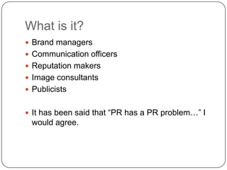 What is it?	Brand managersCommunication officersReputation makers Image consultantsPublicistsIt has been said that “PR has a PR problem…” I would agree.