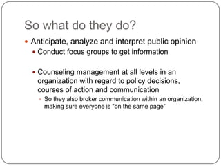 So what do they do?Anticipate, analyze and interpret public opinionConduct focus groups to get informationCounseling management at all levels in an organization with regard to policy decisions, courses of action and communicationSo they also broker communication within an organization, making sure everyone is “on the same page”