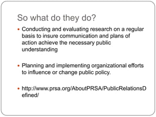 So what do they do?Conducting and evaluating research on a regular basis to insure communication and plans of action achieve the necessary public understandingPlanning and implementing organizational efforts to influence or change public policy.http://www.prsa.org/AboutPRSA/PublicRelationsDefined/