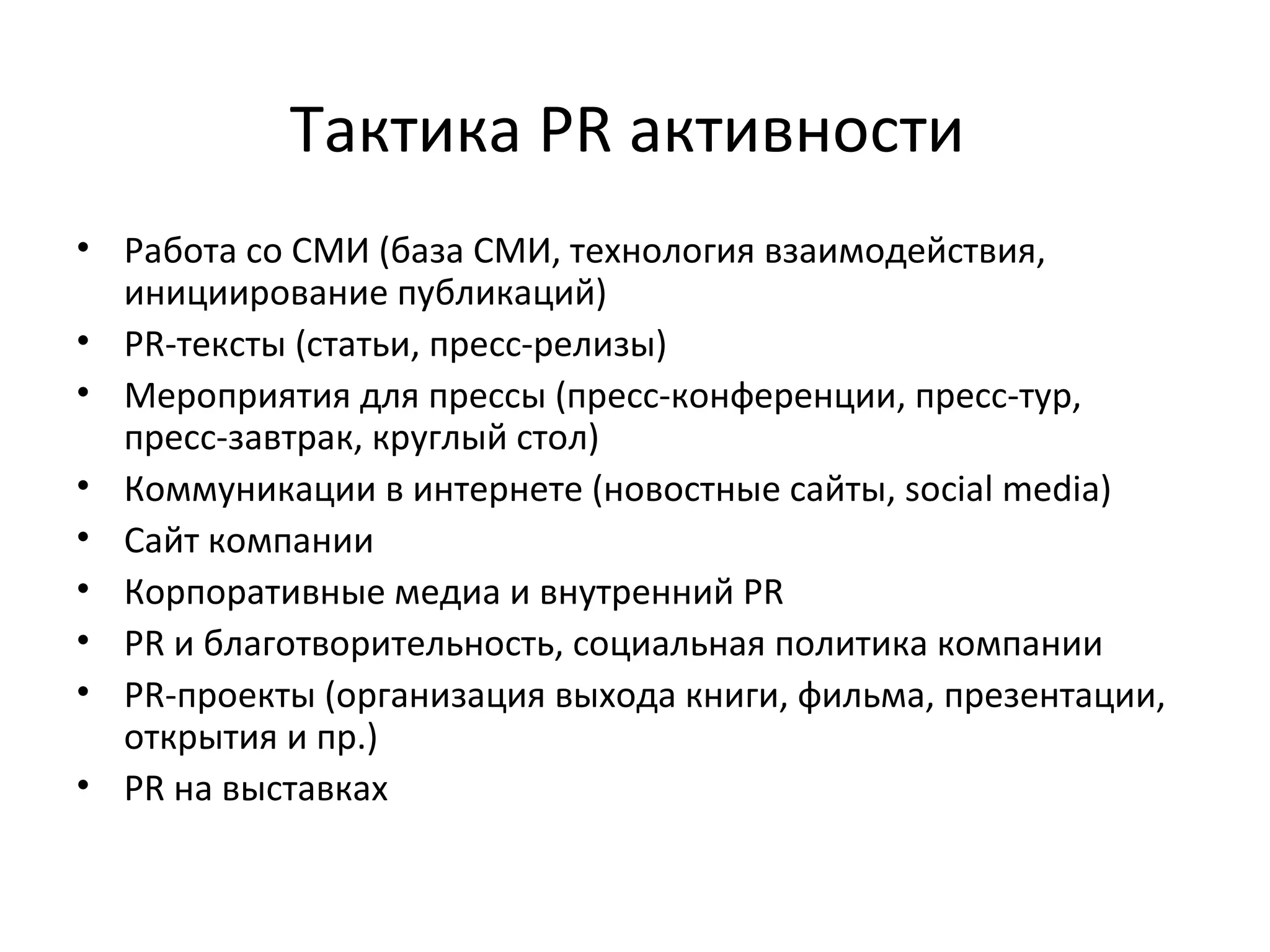 Тактика PR активности  Работа со СМИ (база СМИ, технология взаимодействия, инициирование публикаций) PR-тексты (статьи, пресс-релизы) Мероприятия для прессы (пресс-конференции, пресс-тур, пресс-завтрак, круглый стол) Коммуникации в интернете (новостные сайты,  social media ) Сайт компании Корпоративные медиа и внутренний PR PR и благотворительность, социальная политика компании PR-проекты (организация выхода книги, фильма, презентации, открытия и пр.) PR на выставках 