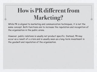 How is PR different from
               Marketing?
While PR is aligned to marketing and communication techniques, it is not the
same concept. Both functions aim to increase the reputation and recognition of
the organisation in the public arena.

However, public relations is usually not product specific. Instead, PR may
occur as a result of a crisis and is usually seen as a long-term investment in
the goodwill and reputation of the organisation.
 