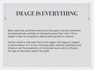 IMAGE IS EVERYTHING

Many celebrities, performers and actors have public relations consultants
and assistants who carefully vet information about their client. This is
usually to allow the accepted or desired public persona to continue.

Stories, events or interviews that do not support this image are stopped
or may be denied. If it is true, then many public relations consultants have
influence over the presentation of stories and may be able to influence
the type of information used in the media.
 
