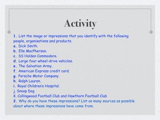Activity
1. List the image or impressions that you identify with the following
people, organisations and products.
a. Dick Smith.
b. Elle MacPherson.
c. SS Holden Commodore.
d. Large four-wheel-drive vehicles.
e. The Salvation Army.
f. American Express credit card.
g. Porsche Motor Company.
h. Ralph Lauren.
i. Royal Children’s Hospital.
j. Snoop Dog
K. Collingwood Football Club and Hawthorn Football Club
2. Why do you have these impressions? List as many sources as possible
about where these impressions have come from.
 