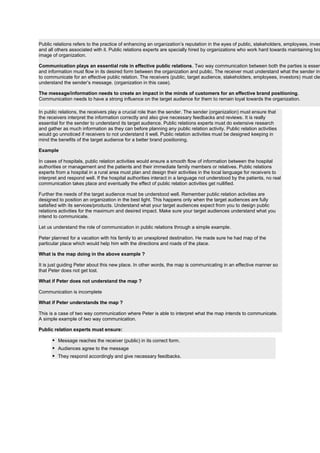 Public relations refers to the practice of enhancing an organization’s reputation in the eyes of public, stakeholders, employees, inves
and all others associated with it. Public relations experts are specially hired by organizations who work hard towards maintaining bra
image of organization.
Communication plays an essential role in effective public relations. Two way communication between both the parties is essen
and information must flow in its desired form between the organization and public. The receiver must understand what the sender int
to communicate for an effective public relation. The receivers (public, target audience, stakeholders, employees, investors) must cle
understand the sender’s message. (organization in this case).
The message/information needs to create an impact in the minds of customers for an effective brand positioning.
Communication needs to have a strong influence on the target audience for them to remain loyal towards the organization.
In public relations, the receivers play a crucial role than the sender. The sender (organization) must ensure that
the receivers interpret the information correctly and also give necessary feedbacks and reviews. It is really
essential for the sender to understand its target audience. Public relations experts must do extensive research
and gather as much information as they can before planning any public relation activity. Public relation activities
would go unnoticed if receivers to not understand it well. Public relation activities must be designed keeping in
mind the benefits of the target audience for a better brand positioning.
Example
In cases of hospitals, public relation activities would ensure a smooth flow of information between the hospital
authorities or management and the patients and their immediate family members or relatives. Public relations
experts from a hospital in a rural area must plan and design their activities in the local language for receivers to
interpret and respond well. If the hospital authorities interact in a language not understood by the patients, no real
communication takes place and eventually the effect of public relation activities get nullified.
Further the needs of the target audience must be understood well. Remember public relation activities are
designed to position an organization in the best light. This happens only when the target audiences are fully
satisfied with its services/products. Understand what your target audiences expect from you to design public
relations activities for the maximum and desired impact. Make sure your target audiences understand what you
intend to communicate.
Let us understand the role of communication in public relations through a simple example.
Peter planned for a vacation with his family to an unexplored destination. He made sure he had map of the
particular place which would help him with the directions and roads of the place.
What is the map doing in the above example ?
It is just guiding Peter about this new place. In other words, the map is communicating in an effective manner so
that Peter does not get lost.
What if Peter does not understand the map ?
Communication is incomplete
What if Peter understands the map ?
This is a case of two way communication where Peter is able to interpret what the map intends to communicate.
A simple example of two way communication.
Public relation experts must ensure:
 Message reaches the receiver (public) in its correct form.
 Audiences agree to the message
 They respond accordingly and give necessary feedbacks.
 