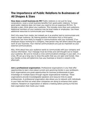 The Importance of Public Relations to Businesses of
All Shapes & Sizes
How does a small business do PR? Public relations is not just for large
corporations—even a small business benefits from good public relations. To have
good public relations does not mean you need to hire an expensive PR firm. To
develop a plan, think about your audience. This includes more than just customers.
Additional members of your audience may be local media or employees. Use these
additional resources to communicate your message.
Don't shy away from media, but instead use it as another tool to communicate and
reach a larger audience. By hearing positive information from a third party,
consumers are more likely to engage in communications with your business. If an
employee enjoys working for a company, that person may tell others about the good
work of your business. Your internal communications are just as important as your
external communications.
Also, think about how your audience wants to communicate with your company and
receive information. Your message must be timely and well thought-out to impact
your audience. Be sure to include a crisis communications strategy in your plan. In a
crisis, PR can go a long way to show the public that you are open and honest. How
you handle a crisis will determine how your business or brand is viewed in the
aftermath.
Join a professional organization. Professional organizations in any field offer
opportunities to learn more about current and upcoming trends in your profession.
Such organizations are great opportunities for business professionals to gain
knowledge on multiple topics through regular organizational meetings. These
organizations provide knowledgeable speakers and resource links to assist
professionals. A professional organization also allows you to network with individuals
in your field and find out what other companies are doing to enhance their public
relations. Research an organization or attend a meeting before joining to find the
best organization that meets your needs
 