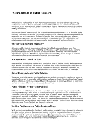 The Importance of Public Relations
Public relations professionals do more than draft press releases and build relationships with key
media representatives. They must also be familiar with the attitudes and concerns of consumers,
employees, public interest groups, and the community in order to establish and maintain cooperative
working relationships.
In addition to fulfilling their traditional role of getting a company's message out to its audience, those
who have completed their studies in communications and public relations may also be responsible for
developing and running programs designed to keep the lines of communication open between
company and organization representatives and their various audiences. This might include such
activities as scheduling speaking engagements for key company staff and speech writing.
Why is Public Relations Important?
At its core, public relations revolves around this universal truth: people act based upon their
perception of facts. By managing, controlling, or influencing people's perceptions, public relations
professionals hope to initiate a sequence of behaviors that will lead to the achievement of an
organization's objectives. When those in public relations successfully create, change, or reinforce
opinion through persuasion, their primary objective is accomplished.
How Does Public Relations Work?
Public relations professionals follow a set of principles in order to achieve success. Most campaigns
begin with the identification of the problem or challenge, then move on to setting the public relations'
goal. In order to achieve the goal, the public relations specialist crafts persuasive messages and
implements key communication tactics while monitoring progress and fine tuning as necessary.
Career Opportunities in Public Relations
Those who have either earned their degree from an accredited communications and public relations
educational program, or obtained a public relations graduate certificate, have a wide variety of career
options. Jobs range from being employed by an individual, such as celebrity publicists, to large firms,
such as corporate public relations managers and executives.
Public Relations for the Stars: Publicists
Publicists can turn a little known actor into a household word. In essence, they are responsible for
nurturing and shaping a star's career by creating an image though various public relations activities.
Sometimes known as publicity agents, publicists work to get their clients the right kind of press
coverage and help them to restore or "reinvent" their public image if it's been damaged. One of the
best known publicists is Lois Smith. Over the course of her career she has worked with stars and film
directors including Marilyn Monroe, Meryl Streep, Rosie O'Donnell, Dustin Hoffman, Anthony Hopkins,
Martin Scorsese, Robert Redford, and Steven Soderbergh.
Working For Companies: Public Relations Firms
While some companies keep the function of public relations entirely in house, others opt to outsource
all public relations functions. Others strike a balance in which in-house public relations efforts are
complemented by the work of an outside agency. A good example of an agency campaign that has
increased product sales while raising awareness and establishing a company as a concerned
corporate citizen is Yoplait's "Save Lids to Save Lives" campaign.
 