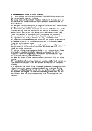 Effective Communication and Public Relations
3. The Ten Golden Rules of Public Relations
3.1 Plan ahead, set out the long-term goals of the organization and determine
the image you wish to convey to others.
3.2 Assign responsibility for Public Relations matters with clear objectives and
accountability. Do not assume that in a crisis someone will know what to do
and how to do it.
3.3 Nominate the spokesperson for all or each of the various likely issues, so that
everybody knows and understands their role.
3.4 Be proactive, not reactive. Don't work in a vacuum and behave like a "cuttle
fish" only reacting when you are attacked and about to be eaten alive. Today
assume that in our business there is always the potential for criticism. Use
"early warning radar" to gather information and seek out likely problems. At
the same time don't hesitate to broadcast the outstanding achievements of
the organization, especially in the areas of quality, care and concern.
3.5 Instigate outreach programs to the community, the schools, local authorities
and welfare organizations. Assist these groups with fund raising and expert
resourcing to meet special needs.
3.6 Don't hesitate to report achievements, for good environmental performance,
new product lines and most important involve others so that there is a wide
range of activities to broadcast.
3.7 Join the Industry Organizations applicable to your business sector. These
organizations provide an invaluable legal and advocacy service to their
respective sectors ensuring that your interests are represented at the high
est levels both nationally and internationally.
3.8 Have procedures in place to respond to any complaint or crisis in a timely
manner.
3.9 To facilitate an effective response to any situation, good or bad, maintain an
up to date media database so that the "shakers and movers" can be contact
ed easily.
3.10 Above all in the normal course of business make time to meet with commu
nity and government leaders, media professionals and employees. Do this
without an agenda and use the time to listen and get to know the people that
are important messengers. The time will come when you need their help and
it is important when that time comes that they know you are a person they
can trust.
 