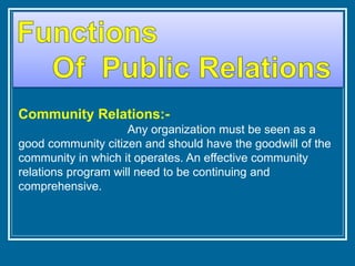 Community Relations:-
Any organization must be seen as a
good community citizen and should have the goodwill of the
community in which it operates. An effective community
relations program will need to be continuing and
comprehensive.
 