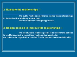 2. Evaluate the relationships :-
The public relations practitioner studies these relationships
to determine How well they are working.
This evaluation is an ongoing process.
3. Design policies to improve the relationships :-
The job of public relations people is to recommend policies
to top Management to make these relationships work better,
not only for the organization but also For the partners in each relationship
 