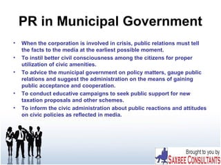 PR in Municipal Government
• When the corporation is involved in crisis, public relations must tell
the facts to the media at the earliest possible moment.
• To instil better civil consciousness among the citizens for proper
utilization of civic amenities.
• To advice the municipal government on policy matters, gauge public
relations and suggest the administration on the means of gaining
public acceptance and cooperation.
• To conduct educative campaigns to seek public support for new
taxation proposals and other schemes.
• To inform the civic administration about public reactions and attitudes
on civic policies as reflected in media.
 