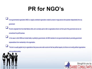 PR for NGO’s
 Anon-governmental organization (NGO) is a legallyconstituted organization created bynatural or legal persons that operates independentlyfrom any
government
 The term originated from the United Nations (UN), and is normallyused to refer to organizations that do not form part of the government and are not
conventional for-profit business
 In the cases in which NGOs are funded totallyor partiallybygovernments, the NGO maintains its non-governmental status byexcluding government
representatives from membership in the organization.
 The term is usuallyapplied onlyto organizations that pursue some wider social aim that has political aspects, but that are not overtlypolitical organizations
such as political parties.
 