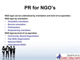 PR for NGO’s
NGO type can be understood by orientation and level of co-operation.
NGO type by orientation
• Charitable orientation
• Service orientation
• Participatory
• Empowering orientation
NGO type by level of co-operation
• Community- Based Organization
• City Wide Organization
• National NGOs
• International NGOs
 