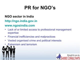 PR for NGO’s
NGO sector in India
http://ngo.india.gov.in
www.ngosindia.com
• Lack of or limited access to professional management
expertise
• Financial inefficiencies and malpractices
• Vested organised crime and political interests
• Extremism and terrorism
 