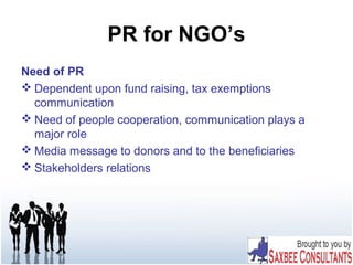 PR for NGO’s
Need of PR
 Dependent upon fund raising, tax exemptions
communication
 Need of people cooperation, communication plays a
major role
 Media message to donors and to the beneficiaries
 Stakeholders relations
 