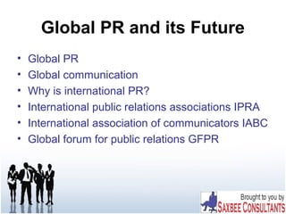 Global PR and its Future
• Global PR
• Global communication
• Why is international PR?
• International public relations associations IPRA
• International association of communicators IABC
• Global forum for public relations GFPR
 