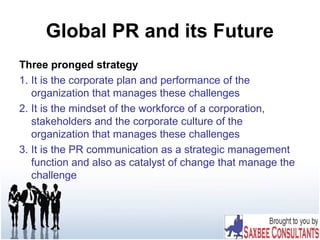 Global PR and its Future
Three pronged strategy
1. It is the corporate plan and performance of the
organization that manages these challenges
2. It is the mindset of the workforce of a corporation,
stakeholders and the corporate culture of the
organization that manages these challenges
3. It is the PR communication as a strategic management
function and also as catalyst of change that manage the
challenge
 