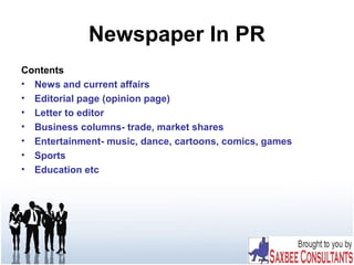 Newspaper In PR
Contents
• News and current affairs
• Editorial page (opinion page)
• Letter to editor
• Business columns- trade, market shares
• Entertainment- music, dance, cartoons, comics, games
• Sports
• Education etc
 