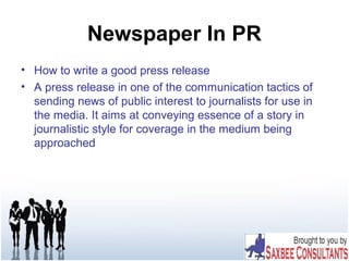 Newspaper In PR
• How to write a good press release
• A press release in one of the communication tactics of
sending news of public interest to journalists for use in
the media. It aims at conveying essence of a story in
journalistic style for coverage in the medium being
approached
 
