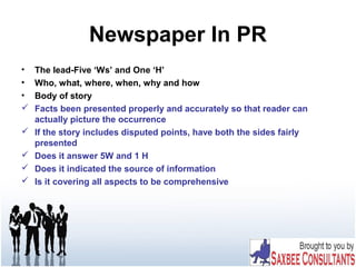 Newspaper In PR
• The lead-Five ‘Ws’ and One ‘H’
• Who, what, where, when, why and how
• Body of story
 Facts been presented properly and accurately so that reader can
actually picture the occurrence
 If the story includes disputed points, have both the sides fairly
presented
 Does it answer 5W and 1 H
 Does it indicated the source of information
 Is it covering all aspects to be comprehensive
 