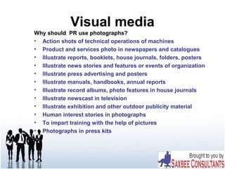 Visual media
Why should PR use photographs?
• Action shots of technical operations of machines
• Product and services photo in newspapers and catalogues
• Illustrate reports, booklets, house journals, folders, posters
• Illustrate news stories and features or events of organization
• Illustrate press advertising and posters
• Illustrate manuals, handbooks, annual reports
• Illustrate record albums, photo features in house journals
• Illustrate newscast in television
• Illustrate exhibition and other outdoor publicity material
• Human interest stories in photographs
• To impart training with the help of pictures
• Photographs in press kits
 