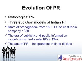 Evolution Of PR
• Mythological PR
• Three evolution models of Indian Pr
State of propaganda- from 1500 BC to east India
company 1858
The era of publicity and public information
model- British India rule 1858- 1947
The age of PR – Independent India to till date
 