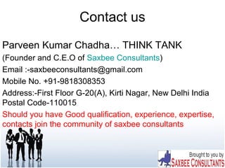 Contact us
Parveen Kumar Chadha… THINK TANK
(Founder and C.E.O of Saxbee Consultants)
Email :-saxbeeconsultants@gmail.com
Mobile No. +91-9818308353
Address:-First Floor G-20(A), Kirti Nagar, New Delhi India
Postal Code-110015
Should you have Good qualification, experience, expertise,
contacts join the community of saxbee consultants
 