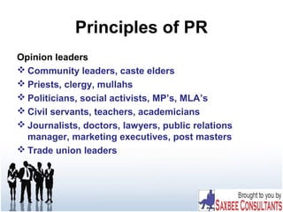 Principles of PR
Opinion leaders
 Community leaders, caste elders
 Priests, clergy, mullahs
 Politicians, social activists, MP’s, MLA’s
 Civil servants, teachers, academicians
 Journalists, doctors, lawyers, public relations
manager, marketing executives, post masters
 Trade union leaders
 
