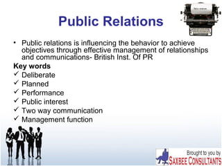 Public Relations
• Public relations is influencing the behavior to achieve
objectives through effective management of relationships
and communications- British Inst. Of PR
Key words
 Deliberate
 Planned
 Performance
 Public interest
 Two way communication
 Management function
 