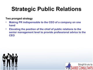 Strategic Public Relations
Two pronged strategy
• Making PR indispensable to the CEO of a company on one
hand
• Elevating the position of the chief of public relations to the
senior management level to provide professional advice to the
CEO
 