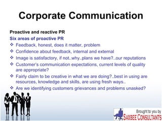 Corporate Communication
Proactive and reactive PR
Six areas of proactive PR
 Feedback, honest, does it matter, problem
 Confidence about feedback, internal and external
 Image is satisfactory, if not..why..plans we have?..our reputations
 Customer’s communication expectations, current levels of quality
are appropriate?
 Fairly claim to be creative in what we are doing?..best in using are
resources, knowledge and skills, are using fresh ways..
 Are we identifying customers grievances and problems unasked?
 