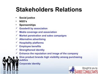 Stakeholders Relations
• Social justice
• NGO’s
• Sponsorships
 Goodwill by association
 Media coverage and association
 Market penetration and sales campaigns
 Alternative advertising
 Hospitality platforms
 Employee benefits
 Strengthened identity
 Enhance the reputation and image of the company
 Give product brands high visibility among purchasing
publics
 Corporate identity
 