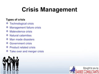 Crisis Management
Types of crisis
 Technological crisis
 Management failure crisis
 Malevolence crisis
 Natural calamities
 Man made disasters
 Government crisis
 Product related crisis
 Take over and merger crisis
 