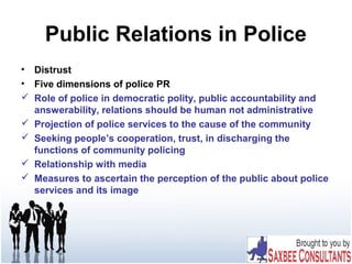 Public Relations in Police
• Distrust
• Five dimensions of police PR
 Role of police in democratic polity, public accountability and
answerability, relations should be human not administrative
 Projection of police services to the cause of the community
 Seeking people’s cooperation, trust, in discharging the
functions of community policing
 Relationship with media
 Measures to ascertain the perception of the public about police
services and its image
 