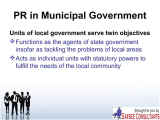 PR in Municipal Government
Units of local government serve twin objectives
Functions as the agents of state government
insofar as tackling the problems of local areas
Acts as individual units with statutory powers to
fulfill the needs of the local community
 