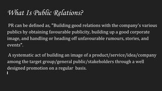 What Is Public Relations?
PR can be defined as, "Building good relations with the company's various
publics by obtaining favourable publicity, building up a good corporate
image, and handling or heading off unfavourable rumours, stories, and
events”.
A systematic act of building an image of a product/service/idea/company
among the target group/general public/stakeholders through a well
designed promotion on a regular basis.
 
