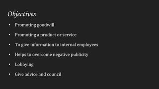 Objectives
• Promoting goodwill
• Promoting a product or service
• To give information to internal employees
• Helps to overcome negative publicity
• Lobbying
• Give advice and council
 