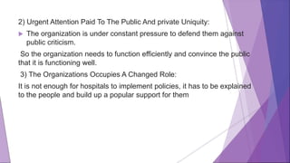 2) Urgent Attention Paid To The Public And private Uniquity:
 The organization is under constant pressure to defend them against
public criticism.
So the organization needs to function efficiently and convince the public
that it is functioning well.
3) The Organizations Occupies A Changed Role:
It is not enough for hospitals to implement policies, it has to be explained
to the people and build up a popular support for them
 