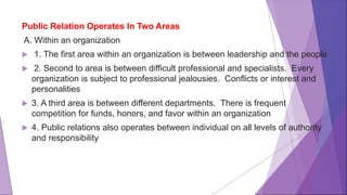 Public Relation Operates In Two Areas
A. Within an organization
 1. The first area within an organization is between leadership and the people
 2. Second to area is between difficult professional and specialists. Every
organization is subject to professional jealousies. Conflicts or interest and
personalities
 3. A third area is between different departments. There is frequent
competition for funds, honors, and favor within an organization
 4. Public relations also operates between individual on all levels of authority
and responsibility
 