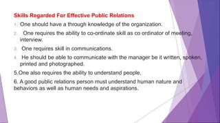 Skills Regarded For Effective Public Relations
1. One should have a through knowledge of the organization.
2. One requires the ability to co-ordinate skill as co ordinator of meeting,
interview.
3. One requires skill in communications.
4. He should be able to communicate with the manager be it written, spoken,
printed and photographed.
5.One also requires the ability to understand people.
6. A good public relations person must understand human nature and
behaviors as well as human needs and aspirations.
 