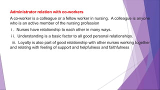Administrator relation with co-workers
A co-worker is a colleague or a fellow worker in nursing. A colleague is anyone
who is an active member of the nursing profession
i . Nurses have relationship to each other in many ways.
i i. Understanding is a basic factor to all good personal relationships.
iii. Loyalty is also part of good relationship with other nurses working together
and relating with feeling of support and helpfulness and faithfulness
 